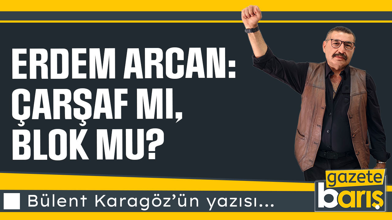 Erdem Arcan: Çarşaf mı, Blok mu? | Bülent Karagöz | Kocaeli Barış Gazetesi
