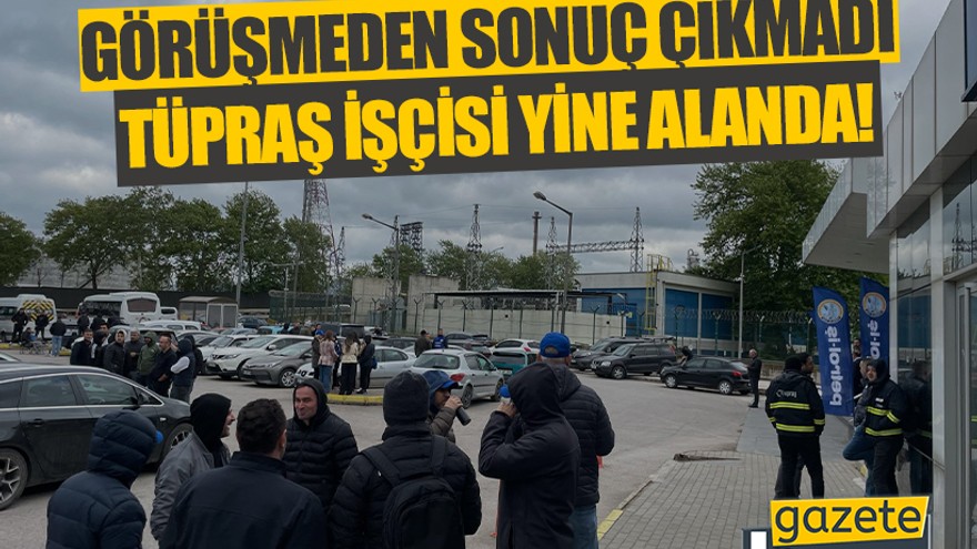 Görüşmeden sonuç çıkmadı TÜPRAŞ işçisi yine alanda!