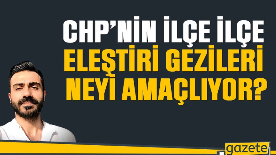 CHP’nin ilçe ilçe eleştiri gezileri neyi amaçlıyor?
