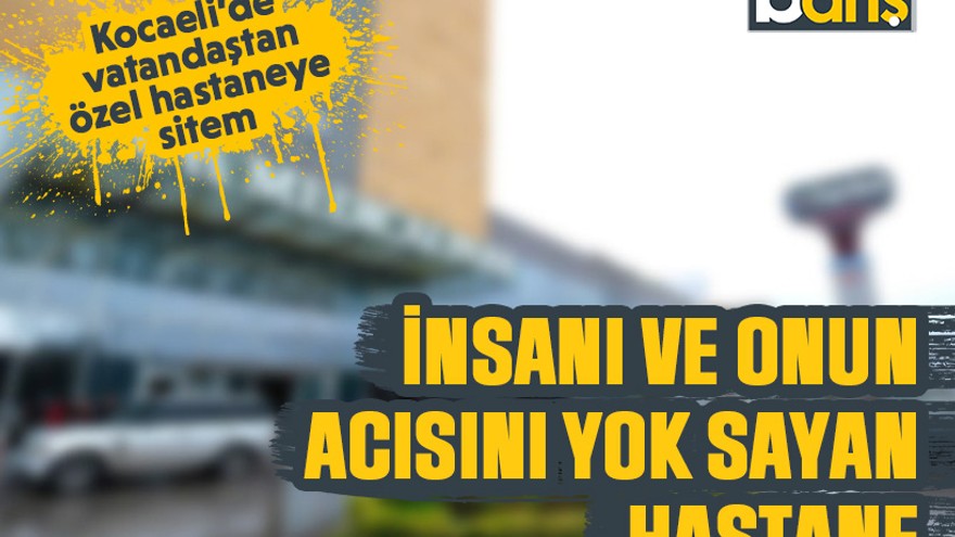 Kocaeli’de vatandaştan özel hastaneye sitem: İnsanı ve onun acısını yok sayan hastane