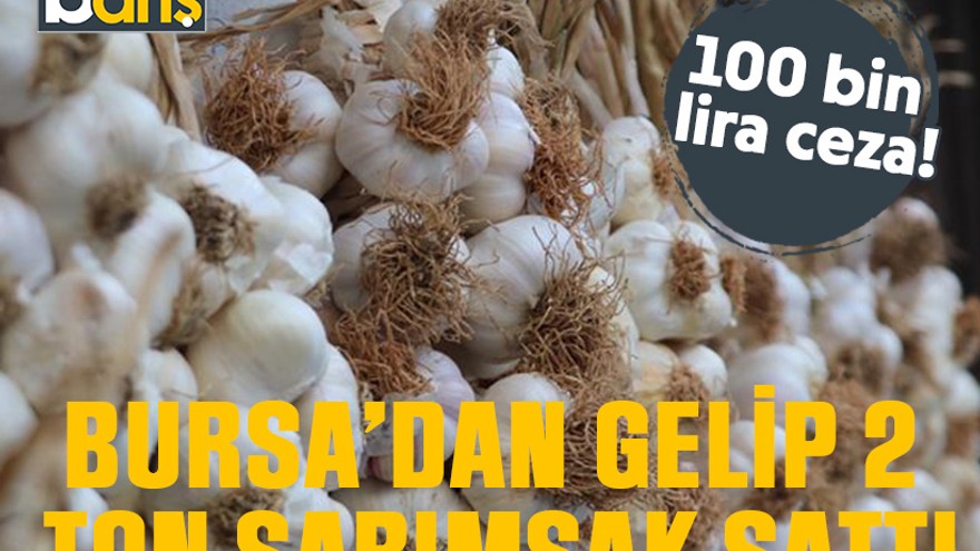 Bursa’dan gelip 2 ton sarımsak sattı. 100 bin lira ceza!