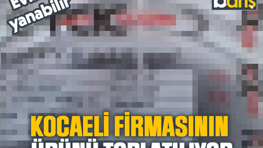 Kocaeli firmasının ürünü toplatılıyor: Eviniz yanabilir